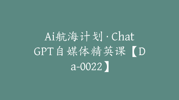 Ai航海计划·ChatGPT自媒体精英课【Da-0022】