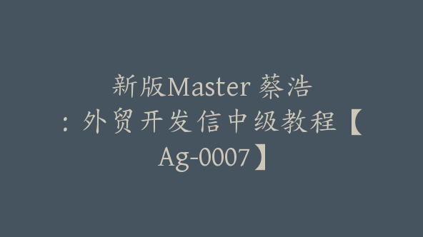 新版Master 蔡浩：外贸开发信中级教程【Ag-0007】