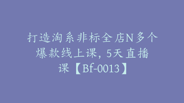 打造淘系非标全店N多个爆款线上课，​5天直播课【Bf-0013】