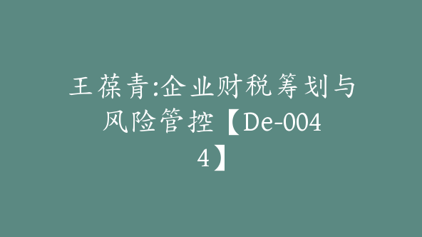 王葆青:企业财税筹划与风险管控【De-0044】