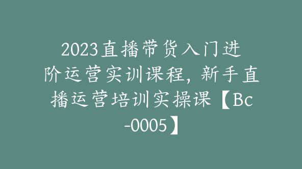 2023直播带货入门进阶运营实训课程，新手直播运营培训实操课【Bc-0005】