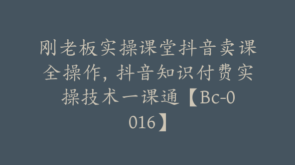 刚老板实操课堂抖音卖课全操作，抖音知识付费实操技术一课通【Bc-0016】