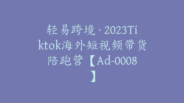 轻易跨境·2023Tiktok海外短视频带货陪跑营【Ad-0008】