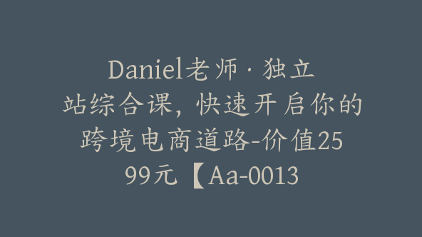 Daniel老师·独立站综合课，快速开启你的跨境电商道路-价值2599元【Aa-0013】