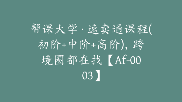 帮课大学·速卖通课程(初阶+中阶+高阶)，跨境圈都在找【Af-0003】