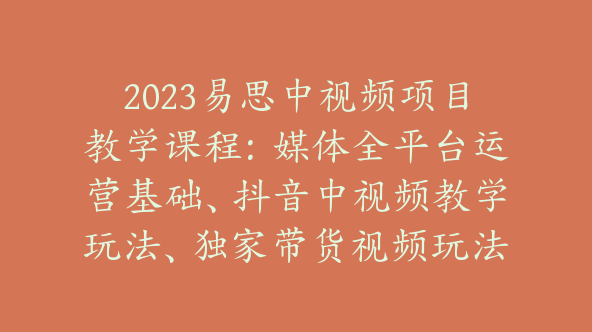 2023易思中视频项目教学课程：媒体全平台运营基础、抖音中视频教学玩法、独家带货视频玩法教学【Bb-0014】