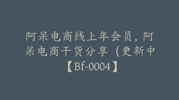 阿呆电商线上年会员，阿呆电商干货分享（更新中【Bf-0004】