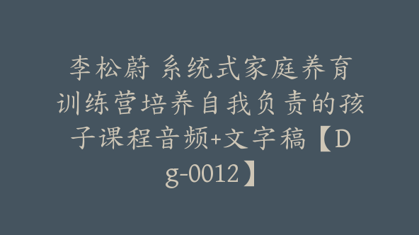 李松蔚 系统式家庭养育训练营培养自我负责的孩子课程音频+文字稿【Dg-0012】