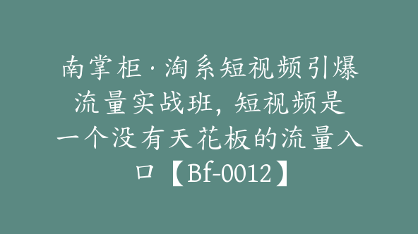 南掌柜·淘系短视频引爆流量实战班，​短视频是一个没有天花板的流量入口【Bf-0012】