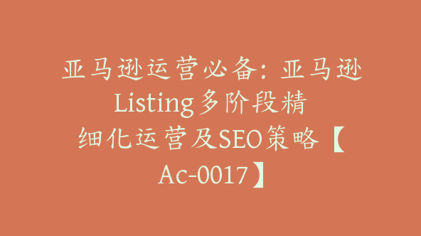 亚马逊运营必备：亚马逊Listing多阶段精细化运营及SEO策略【Ac-0017】