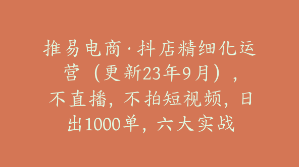 推易电商·抖店精细化运营（更新23年9月），不直播，不拍短视频，日出1000单，六大实战篇【Bc-0007】