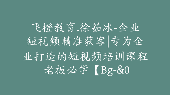 飞橙教育.徐茹冰-企业短视频精准获客|专为企业打造的短视频培训课程 老板必学【Bg-&03】