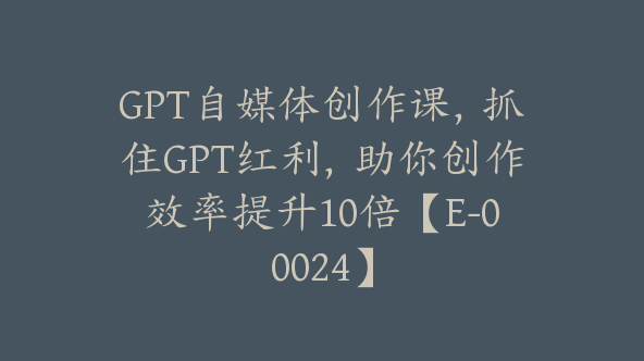 GPT自媒体创作课，抓住GPT红利，助你创作效率提升10倍【E-00024】