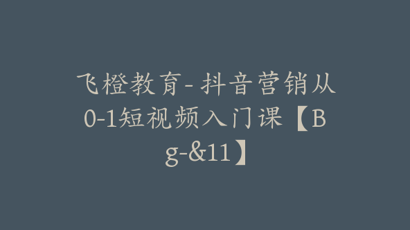 飞橙教育- 抖音营销从0-1短视频入门课【Bg-&11】