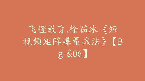 飞橙教育.徐茹冰-《短视频矩阵爆量战法》【Bg-&06】