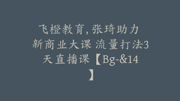 飞橙教育, 张琦助力 新商业大课 流量打法3天直播课【Bg-&14】