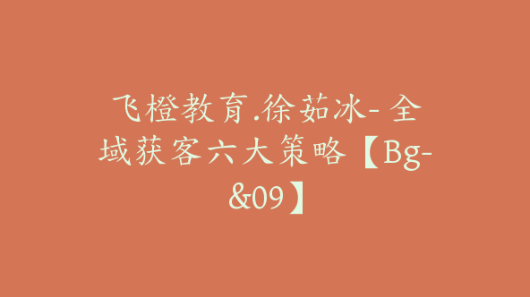 飞橙教育.徐茹冰- 全域获客六大策略【Bg-&09】