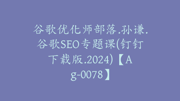 谷歌优化师部落.孙谦.谷歌SEO专题课(钉钉下载版.2024)【Ag-0078】