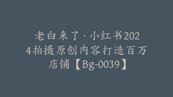 老白来了·小红书2024拍摄原创内容打造百万店铺【Bg-0039】