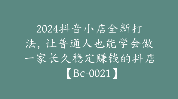 2024抖音小店全新打法，让普通人也能学会做一家长久稳定赚钱的抖店【Bc-0021】