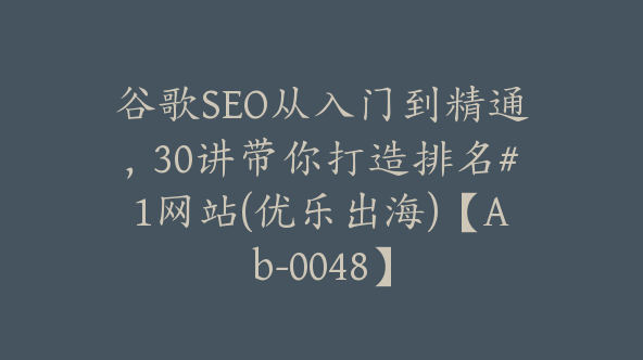 谷歌SEO从入门到精通，30讲带你打造排名#1网站(优乐出海)【Ab-0048】