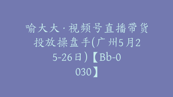 喻大大·视频号直播带货投放操盘手(广州5月25-26日)【Bb-0030】