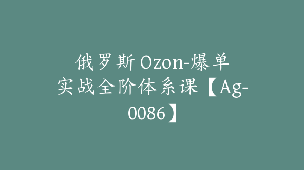 俄罗斯 Ozon-爆单实战全阶体系课【Ag-0086】