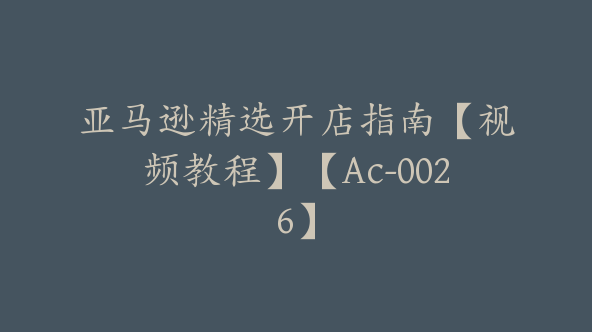 亚马逊精选开店指南【视频教程】【Ac-0026】