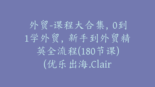 外贸-课程大合集，0到1学外贸，新手到外贸精英全流程(180节课)(优乐出海.Claire)【Ag-0087】