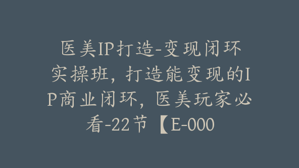 医美IP打造-变现闭环实操班，打造能变现的IP商业闭环，医美玩家必看-22节【E-00056】