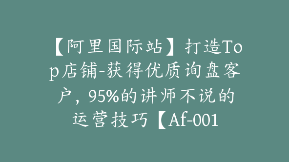 【阿里国际站】打造Top店铺-获得优质询盘客户，95%的讲师不说的运营技巧【Af-0016】