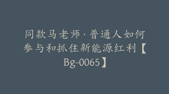 同款马老师·普通人如何参与和抓住新能源红利【Bg-0065】