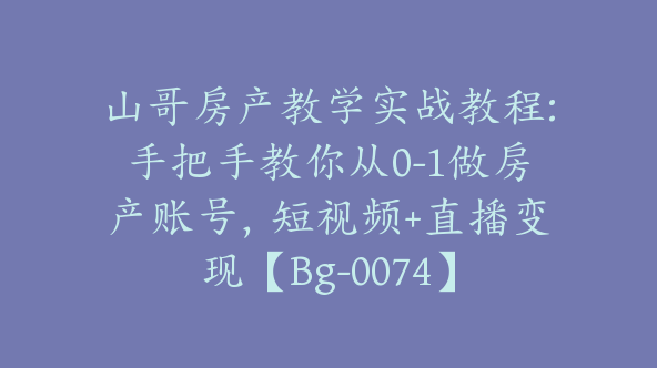 山哥房产教学实战教程:手把手教你从0-1做房产账号，短视频+直播变现【Bg-0074】