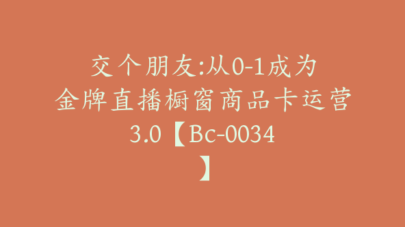 交个朋友:从0-1成为金牌直播橱窗商品卡运营3.0【Bc-0034】