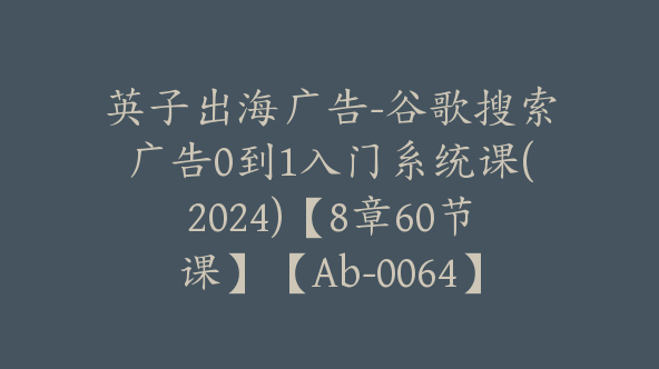 同款英子出海广告-谷歌搜索广告0到1入门系统课(2024)【8章60节课】【Ab-0064】