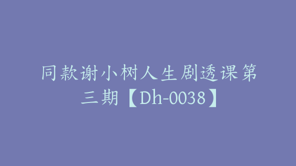 同款谢小树人生剧透课第三期【Dh-0038】