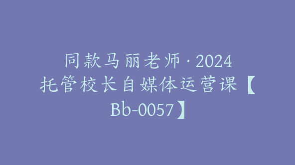 同款马丽老师·2024托管校长自媒体运营课【Bb-0057】