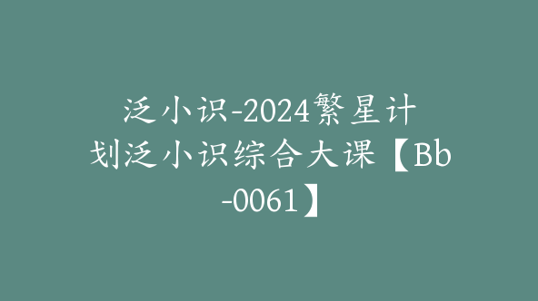 泛小识-2024繁星计划泛小识综合大课【Bb-0061】