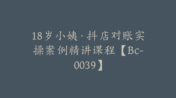 18岁小姨·抖店对账实操案例精讲课程【Bc-0039】