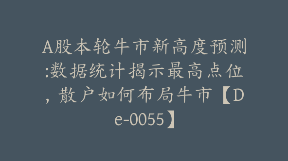 A股本轮牛市新高度预测:数据统计揭示最高点位，散户如何布局牛市【De-0055】