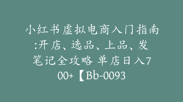 小红书虚拟电商入门指南:开店、选品、上品、发笔记全攻略 单店日入700+【Bb-0093】