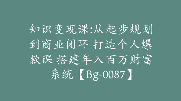 知识变现课:从起步规划到商业闭环 打造个人爆款课 搭建年入百万财富系统【Bg-0087】