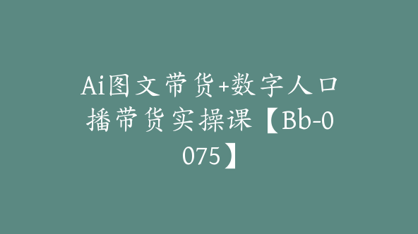 Ai图文带货+数字人口播带货实操课【Bb-0075】