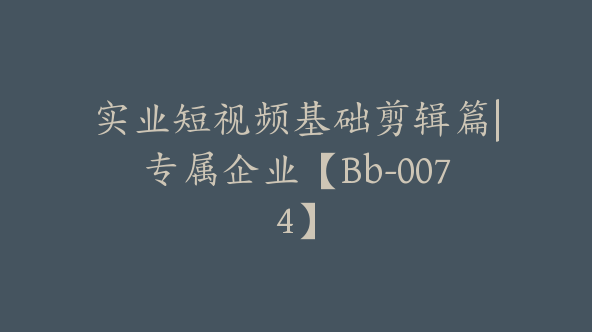 实业短视频基础剪辑篇|专属企业【Bb-0074】