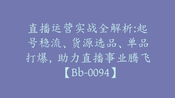 直播运营实战全解析:起号稳流、货源选品、单品打爆，助力直播事业腾飞【Bb-0094】