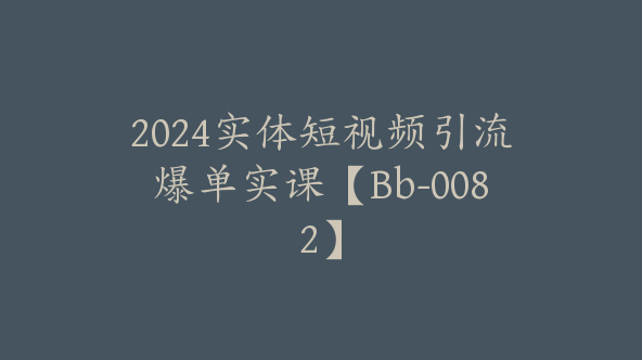 2024实体短视频引流爆单实课【Bb-0082】