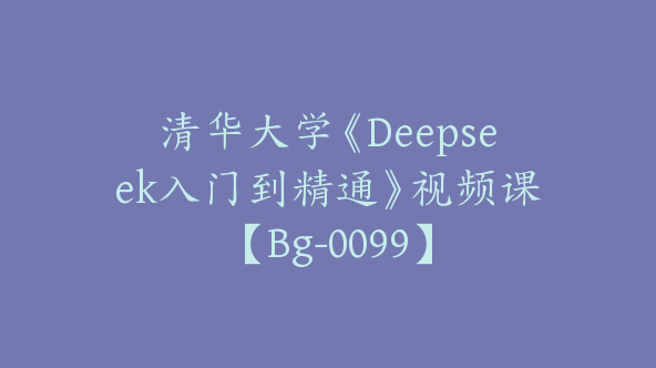 清华大学《Deepseek入门到精通》视频课【Bg-0099】