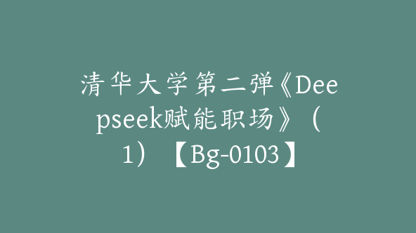清华大学第二弹《Deepseek赋能职场》（1）【Bg-0103】