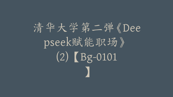 清华大学第二弹《Deepseek赋能职场》 (2)【Bg-0101】