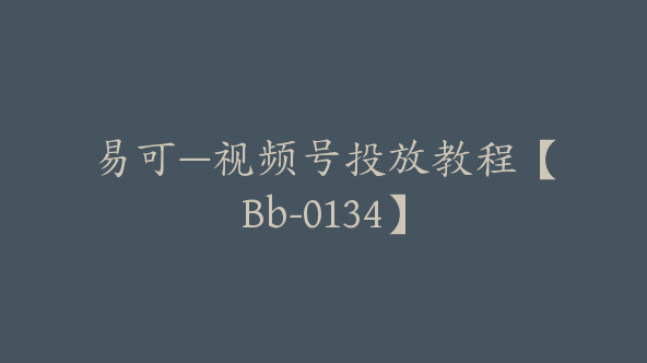易可—视频号投放教程【Bb-0134】